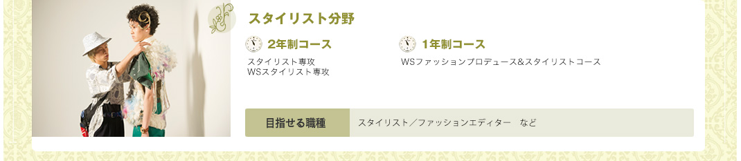 学科、コースもいろいろ。ピッタリを選んでください。 ファッション総合学科 ファッション＆ヘアメイク総合学科 ファッションデザイン学科 2年促成ファッションデザイン学科 WSデザイナー＆パタンナー学科 デザイン＆パタンナーコース