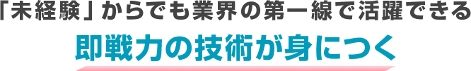 「未経験」からでも業界の第一線で活躍できる 即戦力の技術が身につく
