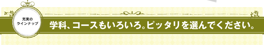 学科、コースもいろいろ。ピッタリを選んでください。