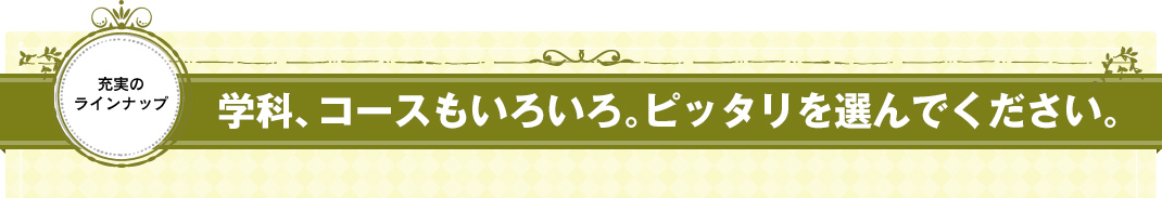 学科、コースもいろいろ。ピッタリを選んでください。