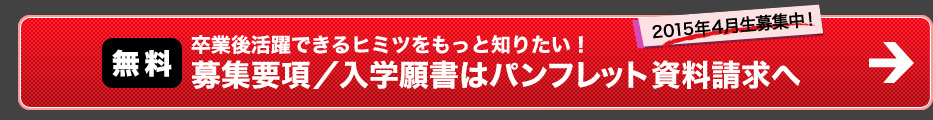 卒業後活躍できるヒミツをもっと知りたい! 募集要項／入学願書はパンフレット資料請求へ