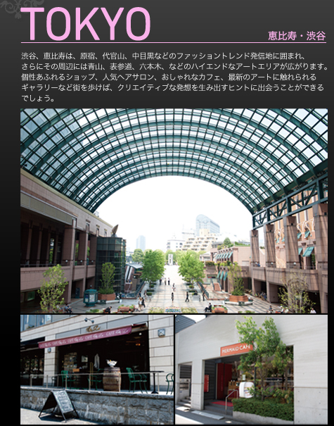 TOKYO　恵比寿・渋谷　渋谷、恵比寿は、原宿、代官山、中目黒などのファッショントレンド発信地に囲まれ、さらにその周辺には青山、表参道、六本木、などのハイエンドなアートエリアが広がります。