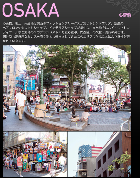 OSAKA　心斎橋　話題のヘアサロンやセレクトショップ、インテリアショップが集中し、また昨今はルイ・ヴィトン、ディオールなど海外のメガブランドストアも立ち並ぶ、関西随一の文化・流行の発信地。