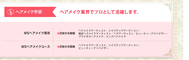 ヘアメイク学部 ヘアメイク業界でプロとして活躍します。 WSヘアメイク学科ヘアメイクアーティスト ★目指せる職種 ヘアメイクアーティスト／ヴィジュアルメイクアーティスト／ビューティアドバイザー／特殊メイクアーティスト／ブライダルメイク／ネイリスト／エステティシャン WSヘアメイク学科ヴィジュアルアーティストメイク ★目指せる職種 ヘアメイクアーティスト／ヴィジュアルメイクアーティスト／ビューティアドバイザー／特殊メイクアーティスト／ブライダルメイク／ネイリスト／エステティシャン WSガールズファッション&ビューティ学科 ★目指せる職種 ファッションプロデューサー・ディレクター／プレス／アパレル企画／ファッションアドバイザー／ビューティアドバイザー／エステティシャン