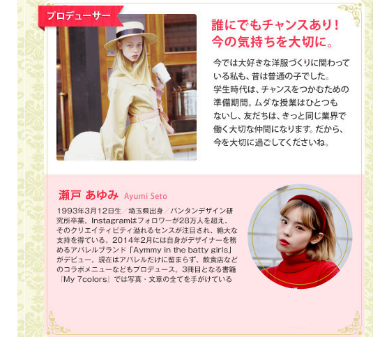 プロデューサー　誰にでもチャンスあり！今の気持ちを大切に。　今では大好きな洋服づくりに関わっている私も、昔は普通の子でした。学生時代は、チャンスをつかむための準備期間。ムダな授業はひとつもないし、友だちは、きっと同じ業界で働く大切な仲間になります。だから、今を大切に過ごしてくださいね。　瀬戸あゆみ　AyumiSeto　『Zipper』などのモデルとして活躍。そのコーディネートセンスで、絶大な人気を博している。2013年、初のスタイルブック『Ayumi Kidz』を発売。2014年2月からは自らがデザインも手掛けるブランド『Ayummy in the batty girls』がデビュー。