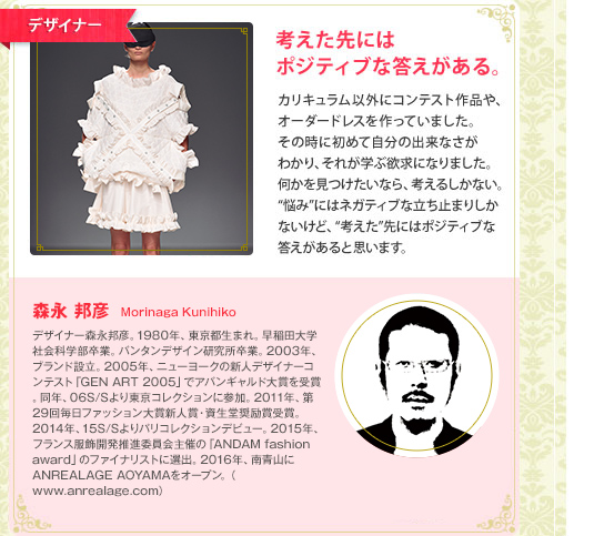 デザイナー　考えた先にはポジティブな答えがある。　カリキュラム以外にコンテスト作品や、オーダードレスを作っていました。その時に初めて自分の出来なさがわかり、それが学ぶ欲求になりました。何かを見つけたいなら、考えるしかない。"悩み"にはネガティブな立ち止まりしかないけど、"考えた"先にはポジティブな答えがあると思います。　鷺森アグリ　AguriSagimori　2007年、新人デザイナーファッション大賞優秀賞、ナゴヤファッションコンテスト2007グランプリを受賞。東京コレクション・ウィークでバンタン在学中にデビュー。若干25歳にして毎日ファッション大賞新人賞・資生堂激励賞を受賞。