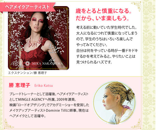ヘアメイクアーティスト　歳をとると慎重になる。だから、いま楽しもう。　考える前に動いていた学生時代でした。大人になるにつれて慎重になってしまうので、学生のうちはいろいろ楽しんでやってみてください。自分は何をやっている時が一番ドキドキするかを考えてみると、やりたいことは見つけられるハズです。　勝恵理子　ErikoKatsu　ブレードトレーナーとして活躍後、ヘアメイクアーティストとしてMINGLE AGENCYへ所属。2009年渡英。映画「ロードオブザリング」でアカデミーショーを受賞したメイクアップアーティストDominie Tillに師事。現在はヘアメイクとして活躍中。