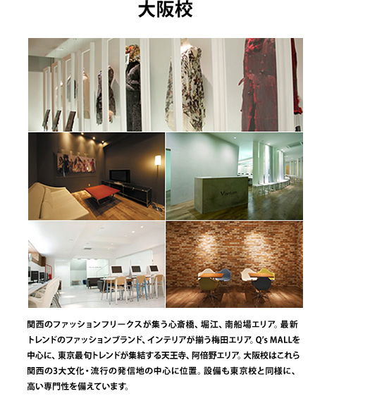 大阪校　関西のファッションフリークスが集う心斎橋、堀江、南船場エリア。最新トレンドのファッションブランド、インテリアが揃う梅田エリア。Q's MALLを中心に、東京最旬トレンドが集結する天王寺、阿倍野エリア。大阪校はこれら関西の3大文化・流行の発信地の中心に位置。設備も東京校と同様に、高い専門性を備えています。