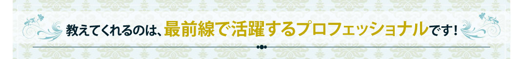 教えてくれるのは、最前線で活躍するプロフェッショナルです！