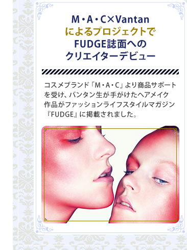 M・A・C×VantanによるプロジェクトでFUDGE誌面へのクリエイターデビュー　コスメブランド「M・A・C」より商品サポートを受け、バンタン生が手がけたヘアメイク作品がファッションライフスタイルマガジン『FUDGE』に掲載されました。