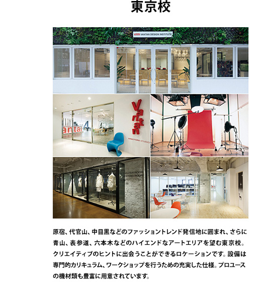 東京校　原宿、代官山、中目黒などのファッショントレンド発信地に囲まれ、さらに青山、表参道、六本木などのハイエンドなアートエリアを望む東京校。クリエイティブのヒントに出会うことができるロケーションです。設備は専門的カリキュラム、ワークショップを行うための充実した仕様。プロユースの機材類も豊富に用意されています。