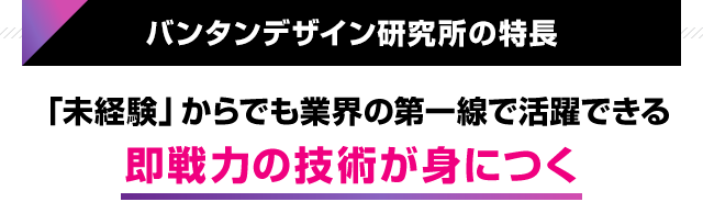 バンタンデザイン研究所の特長 「未経験」からでも業界の第一線で活躍できる 即戦力の技術が身につく