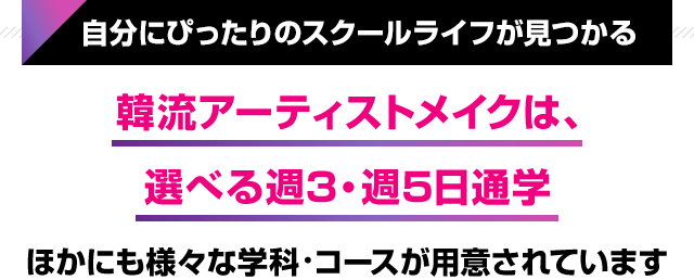 自分にぴったりのスクールライフが見つかる 韓流アーティストメイクは、選べる週3・週5日通学ほかにも様々な学科・コースが用意されています