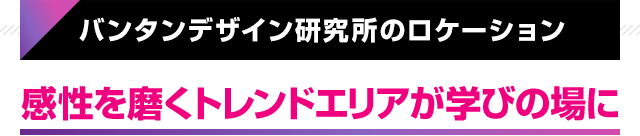 バンタンデザイン研究所のロケーション 感性を磨くトレンドエリアが学びの場に