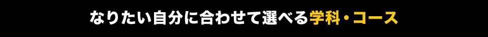 なりたい自分に合わせて選べる学科・コース
