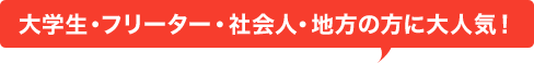 大学生・フリーター・社会人・地方の方々に大人気！