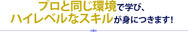 プロと同じ環境で学び、ハイレベルなスキルが身につきます！
