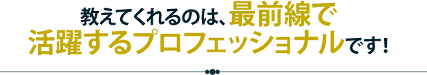 教えてくれるのは、最前線で活躍するプロフェッショナルです！