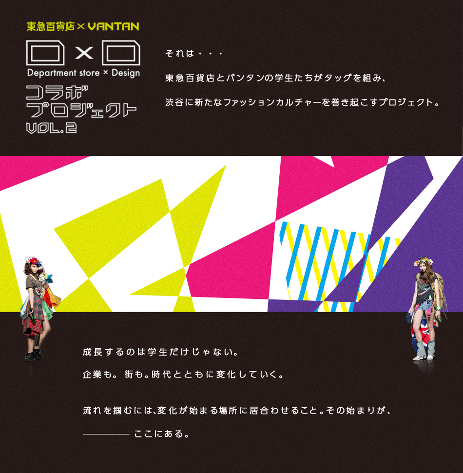 「D X D」ファッションコラボプロジェクト それは東急百貨店とバンタンデザイン研究所がタッグを組み、渋谷に新たなファッションカルチャーを巻き起こすプロジェクト。成長するのは学生だけじゃない。 企業も。 街も。時代とともに変化していく。流れを掴むには、変化が始まる場所に居合わせること。その始まりがここにある。