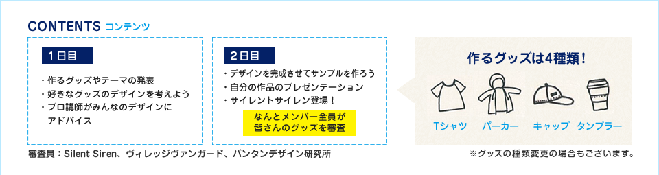 コンテンツ　一日目：・作るグッズやテーマの発表・好きなグッズのデザインを考えよう・プロ講師がみんなのデザインにアドバイス　2日目：・デザインを完成させてサンプルを作ろう・自分の作品のプレゼンテーション・サイレントサイレン登場！なんとメンバー全員が皆さんのグッズを審査