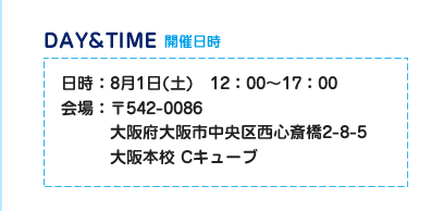 開催日時　日時：8月1日（土）12:00～17:00　会場：542-0086　大阪府大阪市中央区西心斎橋2-8-5大阪校　Cキューブ