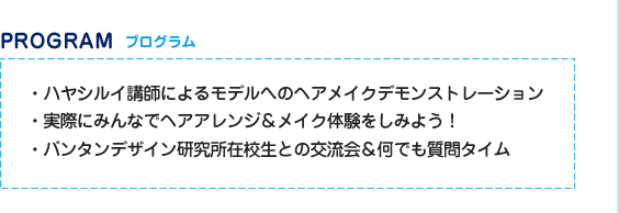プログラム　・ハヤシルイ講師によるモデルへのヘアメイクデモンストレーション　・実際にみんなでヘアアレンジ＆メイク体験をしみよう！・バンタンデザイン研究所在校生との交流会＆何でも質問タイム