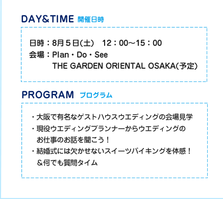 開催日時　日時：8月5日（土）12：00～15：00　会場：Plan・Do・See THE GARDEN ORIENTAL OSAKA(予定)　プログラム　・大阪で有名なゲストハウスウエディングの会場見学　・現役ウエディングプランナーからウエディングのお仕事のお話を聞こう！　・結婚式には欠かせないスイーツバイキングを体感！＆何でも質問タイム